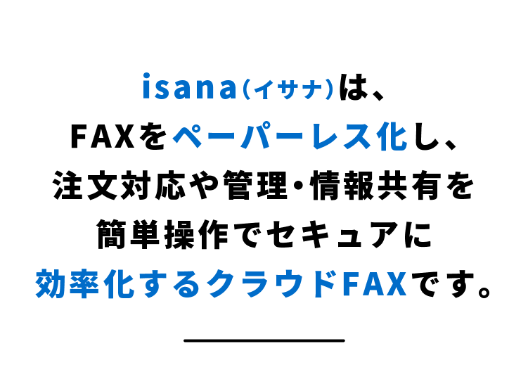 isanaは、FAXをペーパーレス化し、注文対応や管理・情報共有を簡単操作でセキュアに効率化するクラウドFAXです。
